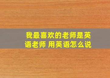 我最喜欢的老师是英语老师 用英语怎么说